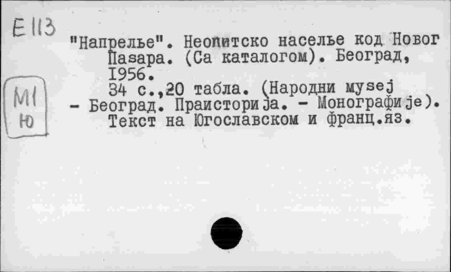 ﻿Є ИЗ
W
№
"Напрелье". Неопитско населье код Новог llasapa. (Са каталогом). Београд, 1956.
34 с.,20 табла. (Пародии Mysej
- Београд. Праисториja. - Монографиje). Текст на Югославском и франц.яз.